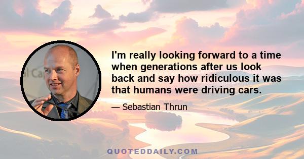 I'm really looking forward to a time when generations after us look back and say how ridiculous it was that humans were driving cars.