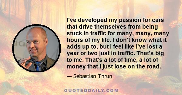 I've developed my passion for cars that drive themselves from being stuck in traffic for many, many, many hours of my life. I don't know what it adds up to, but I feel like I've lost a year or two just in traffic.