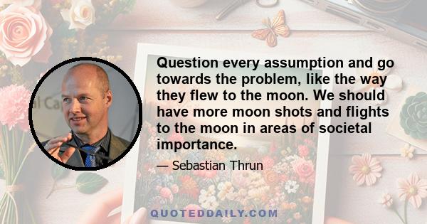 Question every assumption and go towards the problem, like the way they flew to the moon. We should have more moon shots and flights to the moon in areas of societal importance.