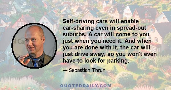 Self-driving cars will enable car-sharing even in spread-out suburbs. A car will come to you just when you need it. And when you are done with it, the car will just drive away, so you won't even have to look for parking.