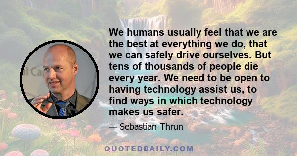 We humans usually feel that we are the best at everything we do, that we can safely drive ourselves. But tens of thousands of people die every year. We need to be open to having technology assist us, to find ways in