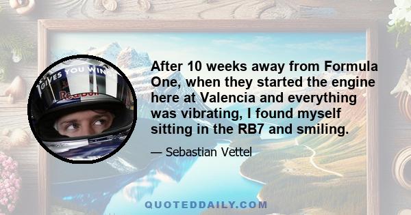 After 10 weeks away from Formula One, when they started the engine here at Valencia and everything was vibrating, I found myself sitting in the RB7 and smiling.