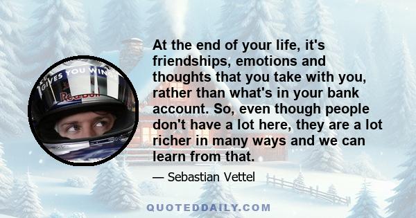 At the end of your life, it's friendships, emotions and thoughts that you take with you, rather than what's in your bank account. So, even though people don't have a lot here, they are a lot richer in many ways and we