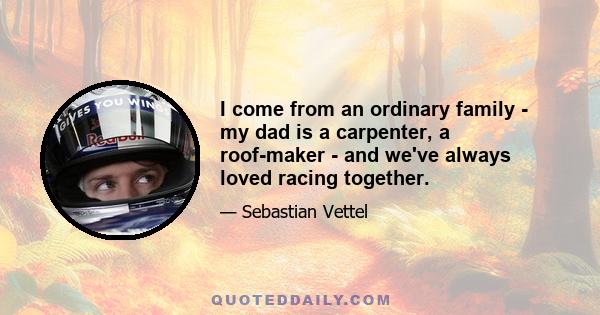 I come from an ordinary family - my dad is a carpenter, a roof-maker - and we've always loved racing together.