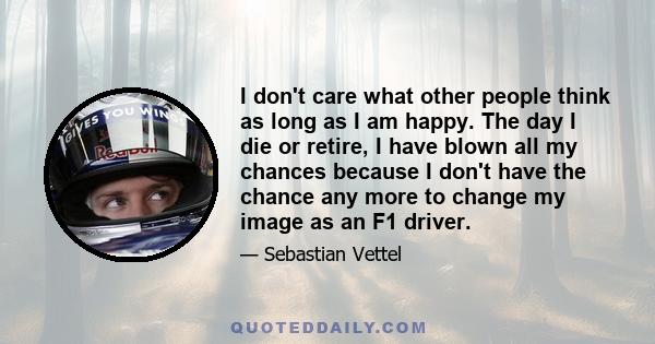 I don't care what other people think as long as I am happy. The day I die or retire, I have blown all my chances because I don't have the chance any more to change my image as an F1 driver.