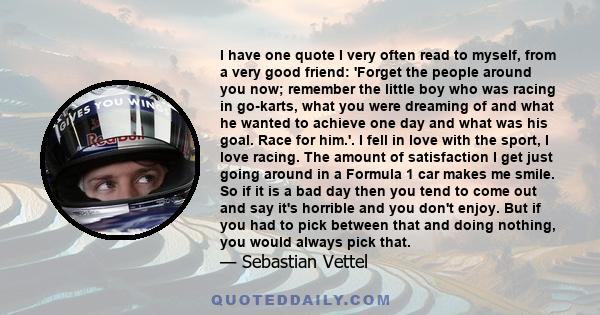 I have one quote I very often read to myself, from a very good friend: 'Forget the people around you now; remember the little boy who was racing in go-karts, what you were dreaming of and what he wanted to achieve one