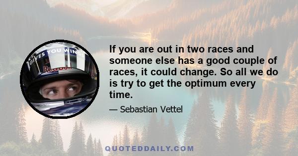 If you are out in two races and someone else has a good couple of races, it could change. So all we do is try to get the optimum every time.