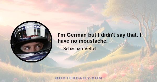 I'm German but I didn't say that. I have no moustache.