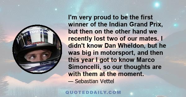 I'm very proud to be the first winner of the Indian Grand Prix, but then on the other hand we recently lost two of our mates. I didn't know Dan Wheldon, but he was big in motorsport, and then this year I got to know