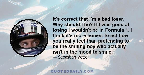 It's correct that I'm a bad loser. Why should I lie? If I was good at losing I wouldn't be in Formula 1. I think it's more honest to act how you really feel than pretending to be the smiling boy who actually isn't in