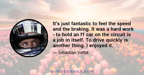 It's just fantastic to feel the speed and the braking. It was a hard work - to hold an f1 car on the circuit is a job in itself. To drive quickly is another thing. I enjoyed it.