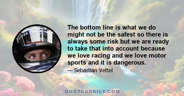 The bottom line is what we do might not be the safest so there is always some risk but we are ready to take that into account because we love racing and we love motor sports and it is dangerous.