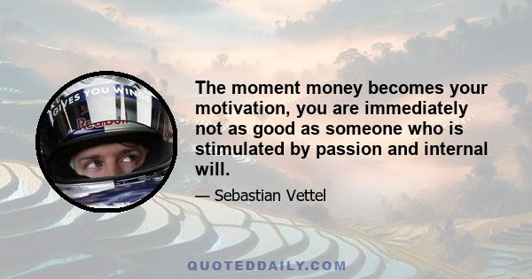 The moment money becomes your motivation, you are immediately not as good as someone who is stimulated by passion and internal will.