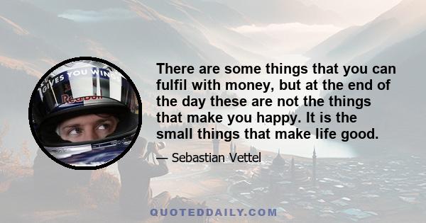 There are some things that you can fulfil with money, but at the end of the day these are not the things that make you happy. It is the small things that make life good.