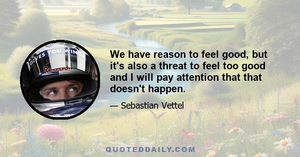 We have reason to feel good, but it's also a threat to feel too good and I will pay attention that that doesn't happen.