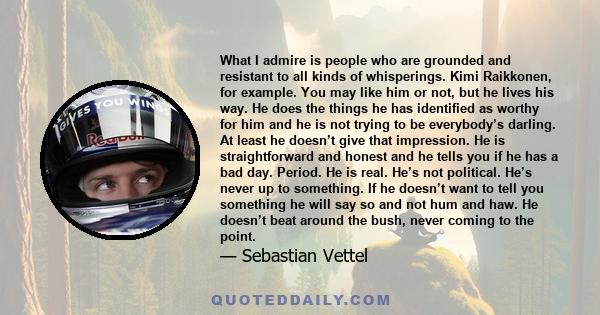 What I admire is people who are grounded and resistant to all kinds of whisperings. Kimi Raikkonen, for example. You may like him or not, but he lives his way. He does the things he has identified as worthy for him and