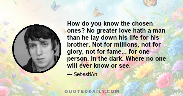 How do you know the chosen ones? No greater love hath a man than he lay down his life for his brother. Not for millions, not for glory, not for fame... for one person. In the dark. Where no one will ever know or see.