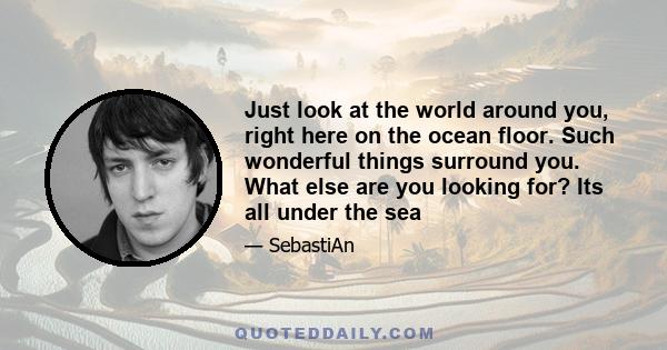 Just look at the world around you, right here on the ocean floor. Such wonderful things surround you. What else are you looking for? Its all under the sea