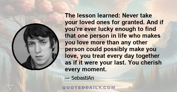 The lesson learned: Never take your loved ones for granted. And if you’re ever lucky enough to find that one person in life who makes you love more than any other person could possibly make you love, you treat every day 