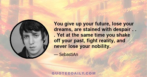 You give up your future, lose your dreams, are stained with despair . . . Yet at the same time you shake off your past, fight reality, and never lose your nobility.