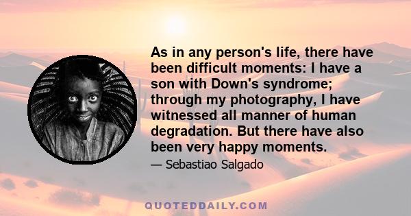 As in any person's life, there have been difficult moments: I have a son with Down's syndrome; through my photography, I have witnessed all manner of human degradation. But there have also been very happy moments.