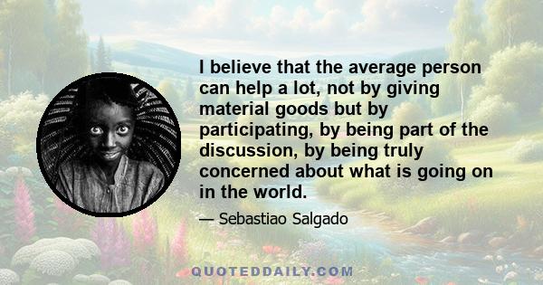 I believe that the average person can help a lot, not by giving material goods but by participating, by being part of the discussion, by being truly concerned about what is going on in the world.