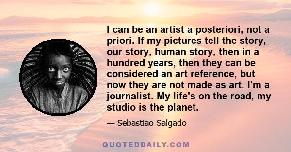 I can be an artist a posteriori, not a priori. If my pictures tell the story, our story, human story, then in a hundred years, then they can be considered an art reference, but now they are not made as art. I'm a