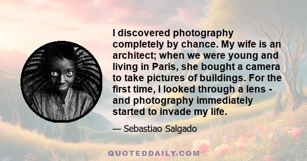 I discovered photography completely by chance. My wife is an architect; when we were young and living in Paris, she bought a camera to take pictures of buildings. For the first time, I looked through a lens - and