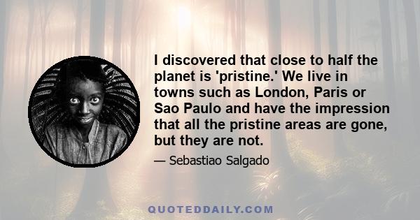 I discovered that close to half the planet is 'pristine.' We live in towns such as London, Paris or Sao Paulo and have the impression that all the pristine areas are gone, but they are not.