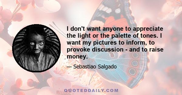 I don't want anyone to appreciate the light or the palette of tones. I want my pictures to inform, to provoke discussion - and to raise money.