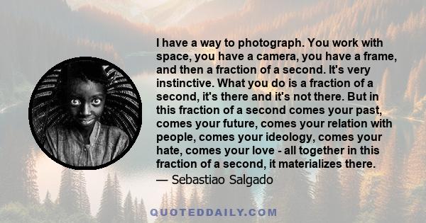 I have a way to photograph. You work with space, you have a camera, you have a frame, and then a fraction of a second. It's very instinctive. What you do is a fraction of a second, it's there and it's not there. But in