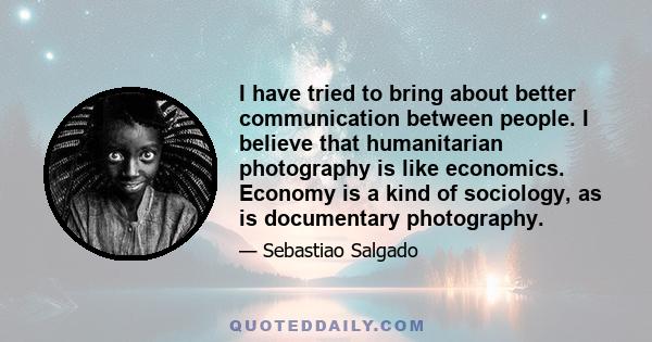 I have tried to bring about better communication between people. I believe that humanitarian photography is like economics. Economy is a kind of sociology, as is documentary photography.