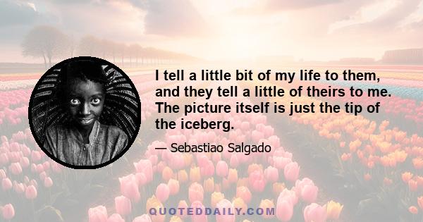 I tell a little bit of my life to them, and they tell a little of theirs to me. The picture itself is just the tip of the iceberg.