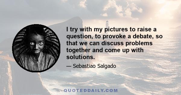 I try with my pictures to raise a question, to provoke a debate, so that we can discuss problems together and come up with solutions.