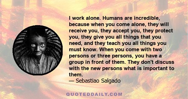 I work alone. Humans are incredible, because when you come alone, they will receive you, they accept you, they protect you, they give you all things that you need, and they teach you all things you must know. When you