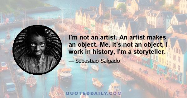 I'm not an artist. An artist makes an object. Me, it's not an object, I work in history, I'm a storyteller.