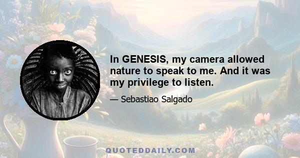 In GENESIS, my camera allowed nature to speak to me. And it was my privilege to listen.