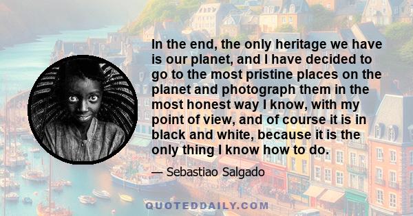 In the end, the only heritage we have is our planet, and I have decided to go to the most pristine places on the planet and photograph them in the most honest way I know, with my point of view, and of course it is in