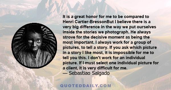 It is a great honor for me to be compared to Henri Cartier-BressonBut I believe there is a very big difference in the way we put ourselves inside the stories we photograph. He always strove for the decisive moment as