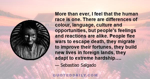 More than ever, I feel that the human race is one. There are differences of colour, language, culture and opportunities, but people's feelings and reactions are alike. People flee wars to escape death, they migrate to