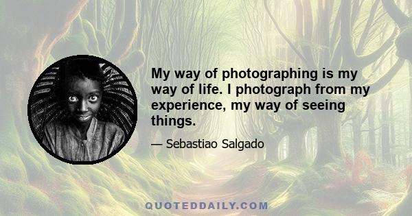 My way of photographing is my way of life. I photograph from my experience, my way of seeing things.