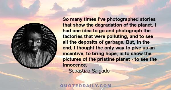 So many times I've photographed stories that show the degradation of the planet. I had one idea to go and photograph the factories that were polluting, and to see all the deposits of garbage. But, in the end, I thought