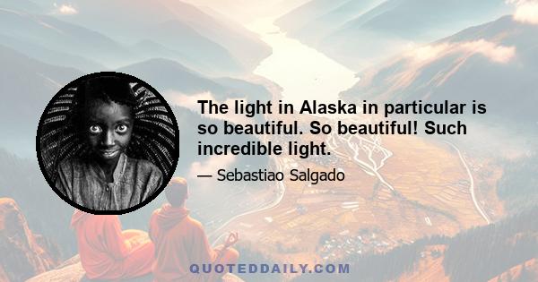 The light in Alaska in particular is so beautiful. So beautiful! Such incredible light.