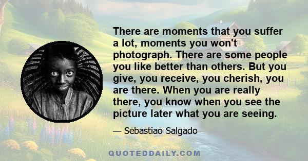 There are moments that you suffer a lot, moments you won't photograph. There are some people you like better than others. But you give, you receive, you cherish, you are there. When you are really there, you know when