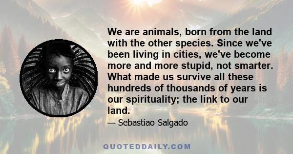 We are animals, born from the land with the other species. Since we've been living in cities, we've become more and more stupid, not smarter. What made us survive all these hundreds of thousands of years is our