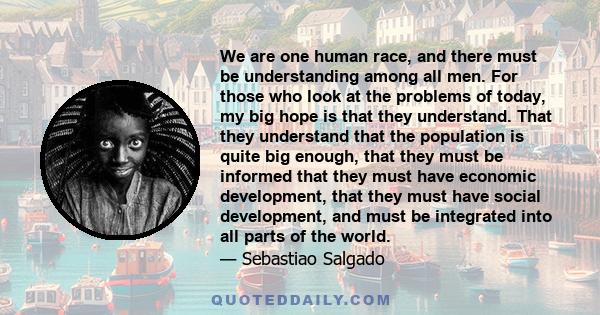 We are one human race, and there must be understanding among all men. For those who look at the problems of today, my big hope is that they understand. That they understand that the population is quite big enough, that