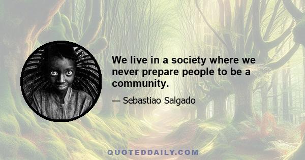 We live in a society where we never prepare people to be a community.