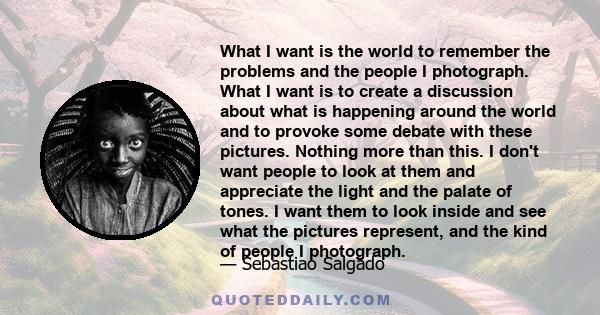 What I want is the world to remember the problems and the people I photograph. What I want is to create a discussion about what is happening around the world and to provoke some debate with these pictures. Nothing more