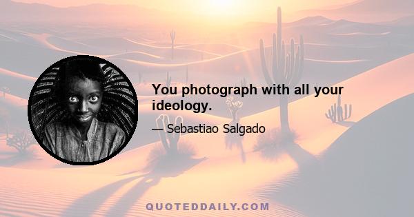 You photograph with all your ideology.