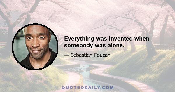 Everything was invented when somebody was alone.